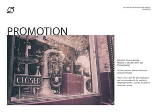 [PRESENT YOUR SHOP OR
PRODUCTS ONLINE WITH 360
TECHNOLOGY]
Let the customer interact with your
product virtually!
There is also room for personalisation
and customisation of the products,
adapting them to a specific location or
consumers group.
USES AND APPLICATIONS OF OUR SERVICES_
PROMOTION_
PROMOTION
 