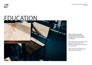 [MAKE LEARNING FUN AND
UNFORGETTABLE INTERACTIVE
EXPERIENCE FOR YOUR TEAM OR
CLASSROOM]
We can bring you any scenery you can
think of and connect the users’
headsets to enable them to interact in
the virtual world.
Great idea for team building days as
well as classroom learning.
USES AND APPLICATIONS OF OUR SERVICES_
EDUCATION_
EDUCATION
 