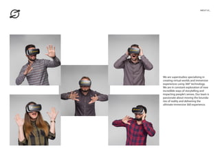 We are superstudios specialising in
creating virtual worlds and immersive
experiences using 360° technology.
We are in constant exploration of new
incredible ways of storytelling and
impacting people’s senses. Our team is
passionate about moving the bounda-
ries of reality and delivering the
ultimate immersive 360 experience.
ABOUT US_
 