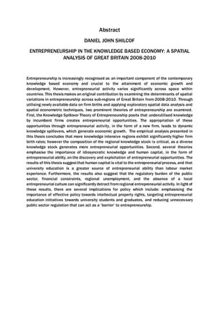 Abstract
DANIEL JOHN SHILCOF
ENTREPRENEURSHIP IN THE KNOWLEDGE BASED ECONOMY: A SPATIAL
ANALYSIS OF GREAT BRITAIN 2008-2010
Entrepreneurship is increasingly recognised as an important component of the contemporary
knowledge based economy and crucial to the attainment of economic growth and
development. However, entrepreneurial activity varies significantly across space within
countries. This thesismakes an original contribution by examining the determinants of spatial
variations in entrepreneurship across sub-regions of Great Britain from 2008-2010. Through
utilising newly available data on firm births and applying exploratory spatial data analysis and
spatial econometric techniques, two prominent theories of entrepreneurship are examined.
First, the Knowledge Spillover Theory of Entrepreneurship posits that underutilised knowledge
by incumbent firms creates entrepreneurial opportunities. The appropriation of these
opportunities through entrepreneurial activity, in the form of a new firm, leads to dynamic
knowledge spillovers, which generate economic growth. The empirical analysis presented in
this thesis concludes that more knowledge intensive regions exhibit significantly higher firm
birth rates; however the composition of the regional knowledge stock is critical, as a diverse
knowledge stock generates more entrepreneurial opportunities. Second, several theories
emphasise the importance of idiosyncratic knowledge and human capital, in the form of
entrepreneurial ability, on the discovery and exploitation of entrepreneurial opportunities. The
results of this thesis suggestthat human capital is vital to the entrepreneurial process, and that
university education is a greater source of entrepreneurial ability than labour market
experience. Furthermore, the results also suggest that the regulatory burden of the public
sector, financial constraints, regional unemployment, and the absence of a local
entrepreneurial culture can significantly detract fromregional entrepreneurial activity. In light of
these results, there are several implications for policy which include: emphasising the
importance of effective policy towards intellectual property rights, targeting entrepreneurial
education initiatives towards university students and graduates, and reducing unnecessary
public sector regulation that can act as a ‘barrier’ to entrepreneurship.
 