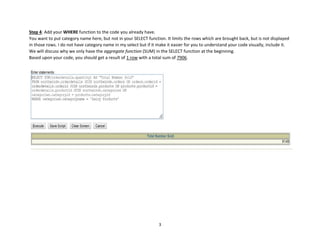 3
Step 4: Add your WHERE function to the code you already have.
You want to put category name here, but not in your SELECT function. It limits the rows which are brought back, but is not displayed
in those rows. I do not have category name in my select but if it make it easier for you to understand your code visually, include it.
We will discuss why we only have the aggregate function (SUM) in the SELECT function at the beginning.
Based upon your code, you should get a result of 1 row with a total sum of 7906.
 