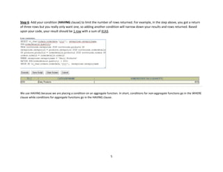 5
Step 6: Add your condition (HAVING clause) to limit the number of rows returned. For example, in the step above, you got a return
of three rows but you really only want one, so adding another condition will narrow down your results and rows returned. Based
upon your code, your result should be 1 row with a sum of 4143.
We use HAVING because we are placing a condition on an aggregate function. In short, conditions for non-aggregate functions go in the WHERE
clause while conditions for aggregate functions go in the HAVING clause.
 