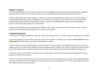 6
Mistakes to Look for:
1. Not having a GROUP BY: this is necessary to have if you have an aggregate function in your code. As explained earlier, aggregate
functions combine information from many rows into one row unless otherwise directed (through a GROUP BY function).
2. Not having a working JOIN: same as problem 1, make sure you have clearly identified the correct unique key and the tables it is
associated with (which tables does it link together?). Also, be sure you are using the correct name for the keys in the table when
joining; sometimes they are listed under different names. For example, on the Shippers table, Shipper ID is simply Shipper ID;
however, on the Orders table, Shipper ID is called Ship Via.
3. Make sure the WHERE clause is placed before the GROUP BY clause. The principle in SQL is that we limit the number of rows we
extract from the database before grouping them to create and use the SUM.
Troubleshooting Guide:
1. Read the error message that shows up. Generally, it will tell you where the error is and what is wrong. See appendix for more help.
2. Check your spelling. This is one of the smallest yet most common mistakes. For example, you might have order.orderid instead of
orders.orderid, the latter being correct because the table name is orders.
3. Check to make sure you are referencing the correct information. For instance, if you need category names, make sure you have
category name in your code and not category ID. Another example would if a problem says to reference the date an order was taken,
you should be referencing the order date. Similar issues would be using supplier information instead of shipper information, etc.
4. Check your quotes. Some functions and clauses only need single quotes and others need double quotes depending on how you
want the information to be executed.
5. If none of the above seemed to help or to not make sense and you still have a problem with your code, start by deleting code line
by line and click ‘Execute’ each time. Repeat as necessary until you reach your code functions. From here, continue your code line by
line to figure out where you have problems.
 