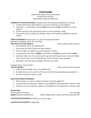 YOUR NAME
Address (city, state and zip code at least)
Contact Phone Number
Email address (keep it professional)
SUMMARY OF QUALIFICATIONS (3-5 bullet points that show your qualifications for the job)
 1st bullet should show what experience you have for the job you are targeting
 Then add 2 – 4 more bullets, showing skills and personal traits that qualify you for this
position.
 Use key words from the job posting and focus on the employer’s needs.
 This section needs to target each employer based on the specific qualifications they are
seeking.
WORK EXPERIENCE (include up to a 10- year work history with dates)
Most Recent Employer Name, City and State
Most Recent Job Title (bolded) Dates worked (month and year)
 Give examples of your accomplishments.
 Avoid using just a list of duties and responsibilities.
 Show the value you added to your last employer’s business.
 Use statements that show a problem you tackled, the actions you took and the results.
 Use fewer bullets here if you do not want to go back to this type of work. Use more bullets
if you need to show more accomplishments that are relevant to the employer.
 Remember to include strong examples that show your value.
Employer Name, City and State
Job Title (bolded) Dates worked (month and year)
 Continue with examples of your accomplishments.
 As stated above, try to use some of the key words from the job posting as appropriate in…
 this Work Experience section as well
RELEVANT WORK EXPERIENCE
 Work experience 10 years an older but relevant to the job applied for
 Continue with work experience relevant to job applied for that organization and their needs
 Continue with work experience relevant to job applied for that organization and their needs
EDUCATION
School Name or Institution City and State
Degree (bolded and spelled out) Recent Degree Date (<10years otherwise leave date off)
VOLUNTEER EXPERIENCE (if relevant or to cover a gap)
CERTIFICATES/LICENSES (if applicable)
 