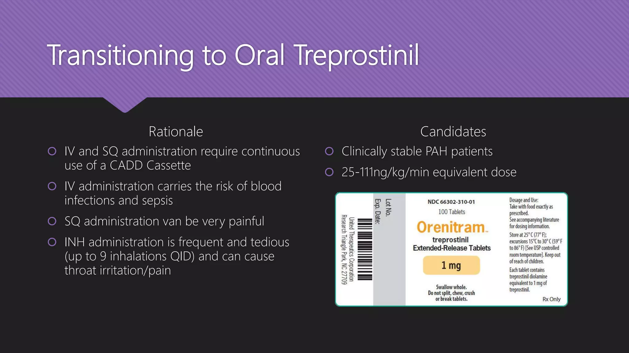 Transitioning to Oral Treprostinil
Rationale
 IV and SQ administration require continuous
use of a CADD Cassette
 IV administration carries the risk of blood
infections and sepsis
 SQ administration van be very painful
 INH administration is frequent and tedious
(up to 9 inhalations QID) and can cause
throat irritation/pain
Candidates
 Clinically stable PAH patients
 25-111ng/kg/min equivalent dose
 