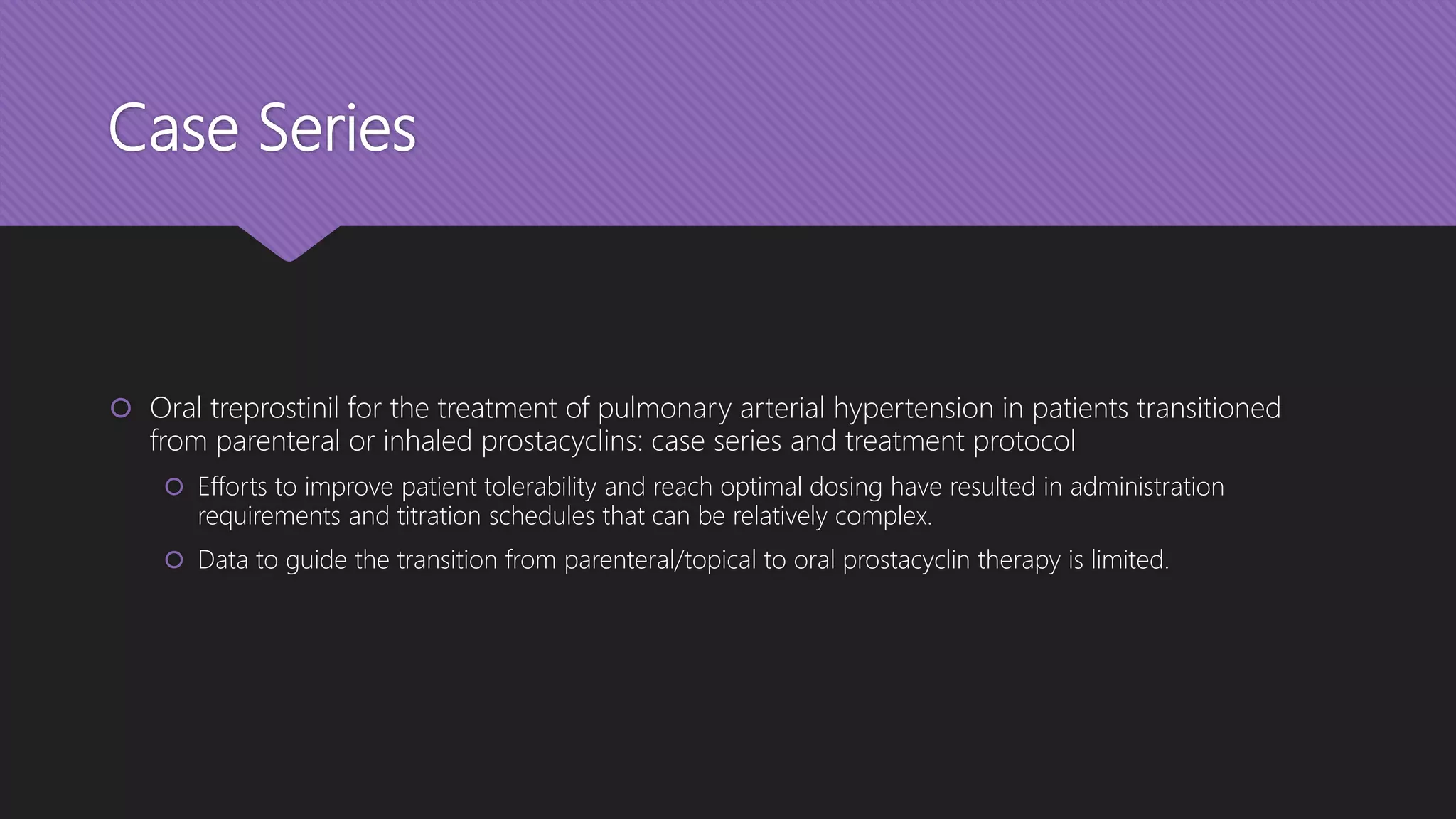 Case Series
 Oral treprostinil for the treatment of pulmonary arterial hypertension in patients transitioned
from parenteral or inhaled prostacyclins: case series and treatment protocol
 Efforts to improve patient tolerability and reach optimal dosing have resulted in administration
requirements and titration schedules that can be relatively complex.
 Data to guide the transition from parenteral/topical to oral prostacyclin therapy is limited.
 