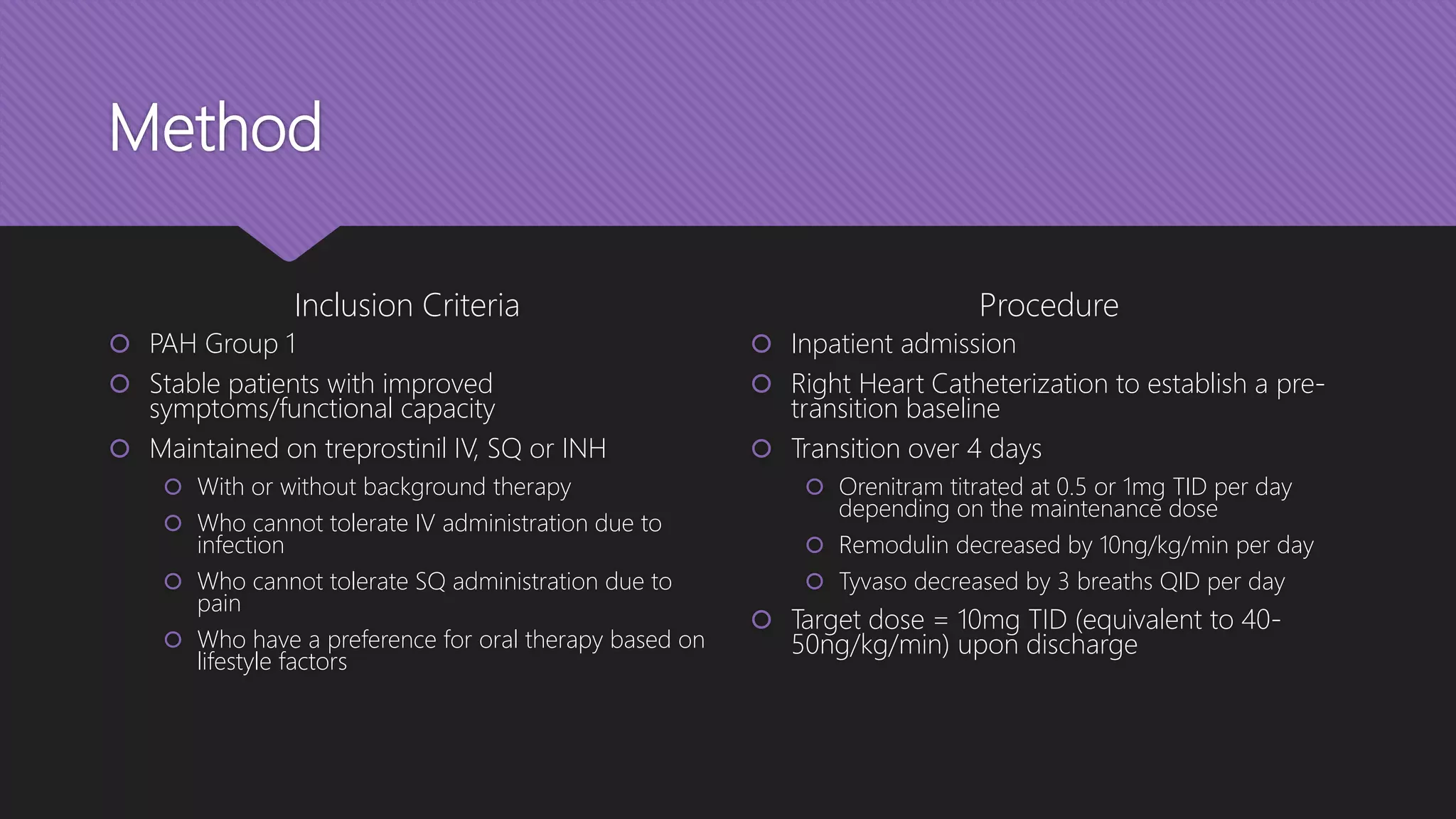 Method
Inclusion Criteria
 PAH Group 1
 Stable patients with improved
symptoms/functional capacity
 Maintained on treprostinil IV, SQ or INH
 With or without background therapy
 Who cannot tolerate IV administration due to
infection
 Who cannot tolerate SQ administration due to
pain
 Who have a preference for oral therapy based on
lifestyle factors
Procedure
 Inpatient admission
 Right Heart Catheterization to establish a pre-
transition baseline
 Transition over 4 days
 Orenitram titrated at 0.5 or 1mg TID per day
depending on the maintenance dose
 Remodulin decreased by 10ng/kg/min per day
 Tyvaso decreased by 3 breaths QID per day
 Target dose = 10mg TID (equivalent to 40-
50ng/kg/min) upon discharge
 
