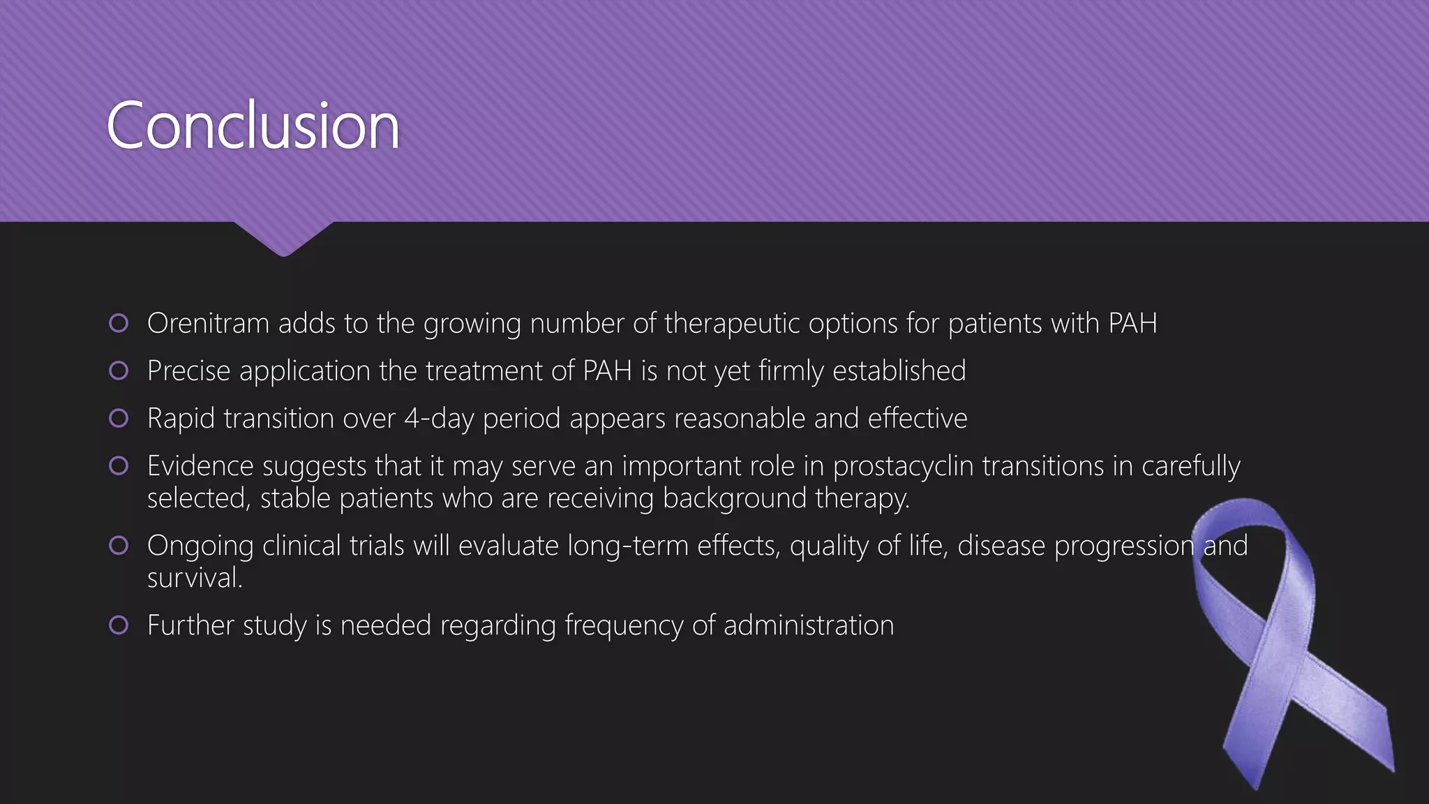 Conclusion
 Orenitram adds to the growing number of therapeutic options for patients with PAH
 Precise application the treatment of PAH is not yet firmly established
 Rapid transition over 4-day period appears reasonable and effective
 Evidence suggests that it may serve an important role in prostacyclin transitions in carefully
selected, stable patients who are receiving background therapy.
 Ongoing clinical trials will evaluate long-term effects, quality of life, disease progression and
survival.
 Further study is needed regarding frequency of administration
 