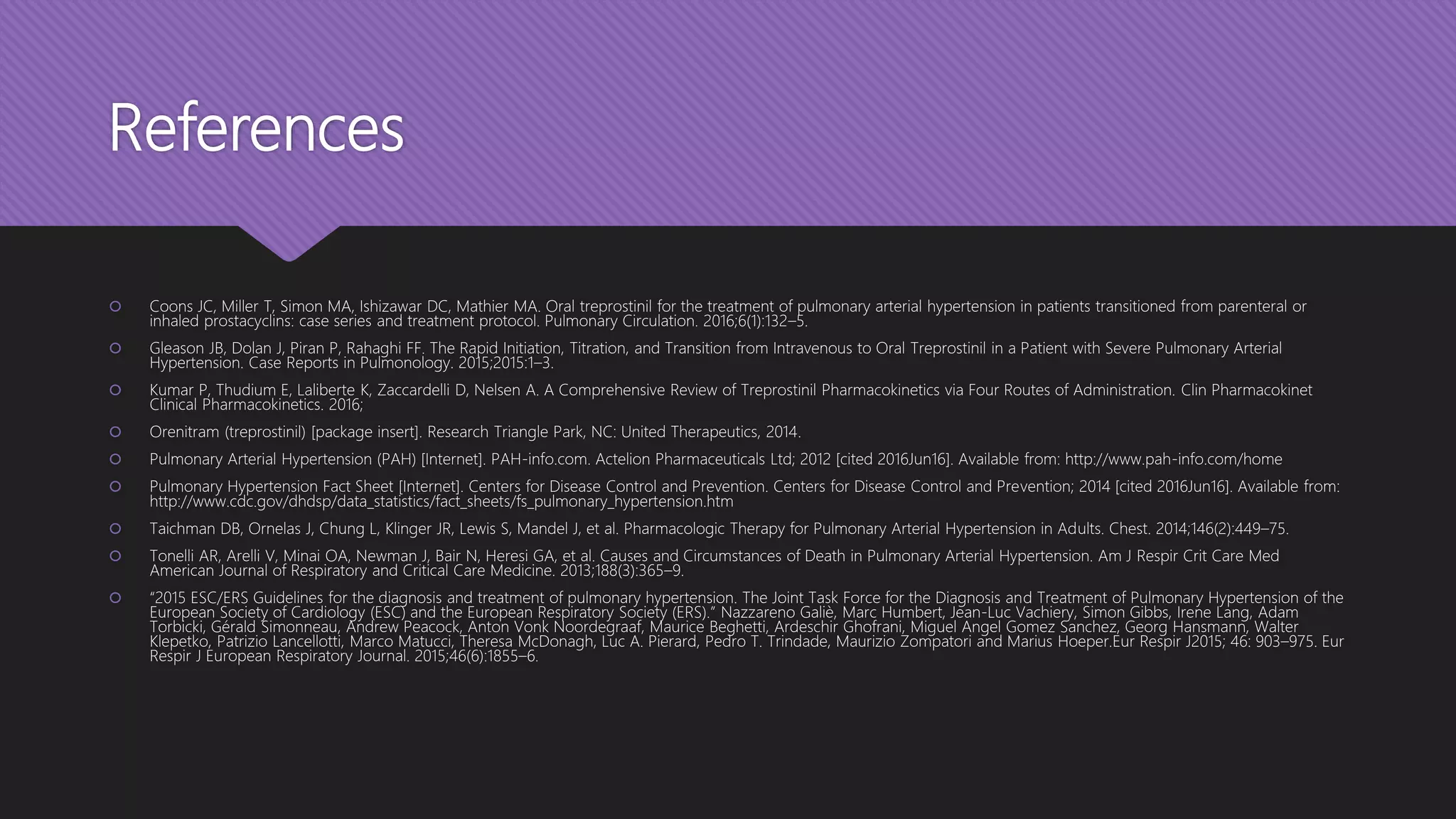 References
 Coons JC, Miller T, Simon MA, Ishizawar DC, Mathier MA. Oral treprostinil for the treatment of pulmonary arterial hypertension in patients transitioned from parenteral or
inhaled prostacyclins: case series and treatment protocol. Pulmonary Circulation. 2016;6(1):132–5.
 Gleason JB, Dolan J, Piran P, Rahaghi FF. The Rapid Initiation, Titration, and Transition from Intravenous to Oral Treprostinil in a Patient with Severe Pulmonary Arterial
Hypertension. Case Reports in Pulmonology. 2015;2015:1–3.
 Kumar P, Thudium E, Laliberte K, Zaccardelli D, Nelsen A. A Comprehensive Review of Treprostinil Pharmacokinetics via Four Routes of Administration. Clin Pharmacokinet
Clinical Pharmacokinetics. 2016;
 Orenitram (treprostinil) [package insert]. Research Triangle Park, NC: United Therapeutics, 2014.
 Pulmonary Arterial Hypertension (PAH) [Internet]. PAH-info.com. Actelion Pharmaceuticals Ltd; 2012 [cited 2016Jun16]. Available from: http://www.pah-info.com/home
 Pulmonary Hypertension Fact Sheet [Internet]. Centers for Disease Control and Prevention. Centers for Disease Control and Prevention; 2014 [cited 2016Jun16]. Available from:
http://www.cdc.gov/dhdsp/data_statistics/fact_sheets/fs_pulmonary_hypertension.htm
 Taichman DB, Ornelas J, Chung L, Klinger JR, Lewis S, Mandel J, et al. Pharmacologic Therapy for Pulmonary Arterial Hypertension in Adults. Chest. 2014;146(2):449–75.
 Tonelli AR, Arelli V, Minai OA, Newman J, Bair N, Heresi GA, et al. Causes and Circumstances of Death in Pulmonary Arterial Hypertension. Am J Respir Crit Care Med
American Journal of Respiratory and Critical Care Medicine. 2013;188(3):365–9.
 “2015 ESC/ERS Guidelines for the diagnosis and treatment of pulmonary hypertension. The Joint Task Force for the Diagnosis and Treatment of Pulmonary Hypertension of the
European Society of Cardiology (ESC) and the European Respiratory Society (ERS).” Nazzareno Galiè, Marc Humbert, Jean-Luc Vachiery, Simon Gibbs, Irene Lang, Adam
Torbicki, Gérald Simonneau, Andrew Peacock, Anton Vonk Noordegraaf, Maurice Beghetti, Ardeschir Ghofrani, Miguel Angel Gomez Sanchez, Georg Hansmann, Walter
Klepetko, Patrizio Lancellotti, Marco Matucci, Theresa McDonagh, Luc A. Pierard, Pedro T. Trindade, Maurizio Zompatori and Marius Hoeper.Eur Respir J2015; 46: 903–975. Eur
Respir J European Respiratory Journal. 2015;46(6):1855–6.
 