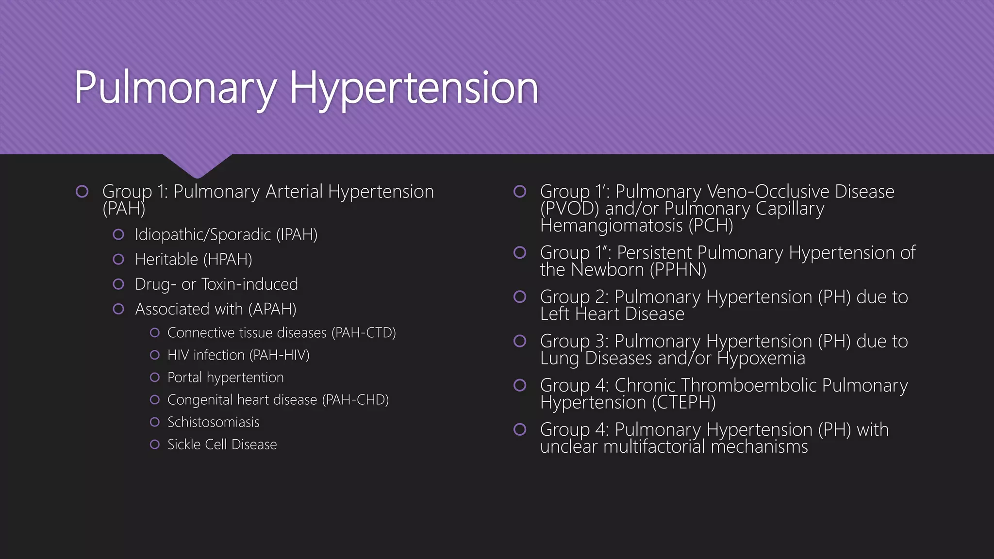 Pulmonary Hypertension
 Group 1: Pulmonary Arterial Hypertension
(PAH)
 Idiopathic/Sporadic (IPAH)
 Heritable (HPAH)
 Drug- or Toxin-induced
 Associated with (APAH)
 Connective tissue diseases (PAH-CTD)
 HIV infection (PAH-HIV)
 Portal hypertention
 Congenital heart disease (PAH-CHD)
 Schistosomiasis
 Sickle Cell Disease
 Group 1’: Pulmonary Veno-Occlusive Disease
(PVOD) and/or Pulmonary Capillary
Hemangiomatosis (PCH)
 Group 1’’: Persistent Pulmonary Hypertension of
the Newborn (PPHN)
 Group 2: Pulmonary Hypertension (PH) due to
Left Heart Disease
 Group 3: Pulmonary Hypertension (PH) due to
Lung Diseases and/or Hypoxemia
 Group 4: Chronic Thromboembolic Pulmonary
Hypertension (CTEPH)
 Group 4: Pulmonary Hypertension (PH) with
unclear multifactorial mechanisms
 