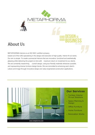 Our Services
 Turnkey Interior
Fit-out Solutions
 Space Planning &
Design
 Office Furniture
 Home Furniture
 Renovation Works
www.metaphorma.com
METAPHORMA Interiors is an ISO 9001 certified company
based out of the UAE specializing in the design and execution of high quality Interior fit out works.
Our aim is simple. To create commercial interiors that are innovative, functional and aesthetically
pleasing while delivering the project on time with maximum return on investment to our clients.
We are constantly researching current design, using eco friendly materials whenever possible,
and representing diverse furniture design trends. We are committed to enhancing each client's
culture and image through innovative design and value engineered construction applications.
 