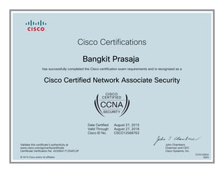 Cisco Certifications
Bangkit Prasaja
has successfully completed the Cisco certification exam requirements and is recognized as a
Cisco Certified Network Associate Security
Date Certified
Valid Through
Cisco ID No.
August 27, 2015
August 27, 2018
CSCO12568763
Validate this certificate's authenticity at
www.cisco.com/go/verifycertificate
Certificate Verification No. 422464171254FLDF
John Chambers
Chairman and CEO
Cisco Systems, Inc.
© 2015 Cisco and/or its affiliates
7079130654
0903
 