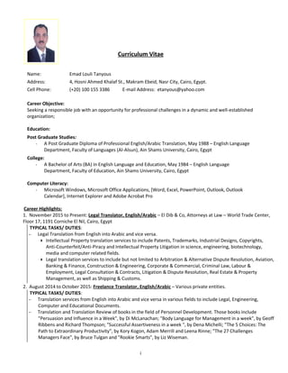 Curriculum Vitae
Name: Emad Louli Tanyous
Address: 4, Hosni Ahmed Khalaf St., Makram Ebeid, Nasr City, Cairo, Egypt.
Cell Phone: (+20) 100 155 3386 E-mail Address: etanyous@yahoo.com
Career Objective:
Seeking a responsible job with an opportunity for professional challenges in a dynamic and well-established
organization;
Education:
Post Graduate Studies:
- A Post Graduate Diploma of Professional English/Arabic Translation, May 1988 – English Language
Department, Faculty of Languages (Al-Alsun), Ain Shams University, Cairo, Egypt
College:
- A Bachelor of Arts (BA) in English Language and Education, May 1984 – English Language
Department, Faculty of Education, Ain Shams University, Cairo, Egypt
Computer Literacy:
- Microsoft Windows, Microsoft Office Applications, [Word, Excel, PowerPoint, Outlook, Outlook
Calendar], Internet Explorer and Adobe Acrobat Pro
Career Highlights:
1. November 2015 to Present: Legal Translator, English/Arabic – El Dib & Co, Attorneys at Law – World Trade Center,
Floor 17, 1191 Corniche El Nil, Cairo, Egypt
TYPICAL TASKS/ DUTIES:
− Legal Translation from English into Arabic and vice versa.
4 Intellectual Property translation services to include Patents, Trademarks, Industrial Designs, Copyrights,
Anti-Counterfeit/Anti-Piracy and Intellectual Property Litigation in science, engineering, biotechnology,
media and computer related fields.
4 Legal translation services to include but not limited to Arbitration & Alternative Dispute Resolution, Aviation,
Banking & Finance, Construction & Engineering, Corporate & Commercial, Criminal Law, Labour &
Employment, Legal Consultation & Contracts, Litigation & Dispute Resolution, Real Estate & Property
Management, as well as Shipping & Customs.
2. August 2014 to October 2015: Freelance Translator, English/Arabic – Various private entities.
TYPICAL TASKS/ DUTIES:
− Translation services from English into Arabic and vice versa in various fields to include Legal, Engineering,
Computer and Educational Documents.
− Translation and Translation Review of books in the field of Personnel Development. Those books include
"Persuasion and Influence in a Week", by Di McLanachan; "Body Language for Management in a week", by Geoff
Ribbens and Richard Thompson; "Successful Assertiveness in a week ", by Dena Michelli; "The 5 Choices: The
Path to Extraordinary Productivity", by Kory Kogon, Adam Merrill and Leena Rinne; "The 27 Challenges
Managers Face", by Bruce Tulgan and "Rookie Smarts", by Liz Wiseman.
i
 