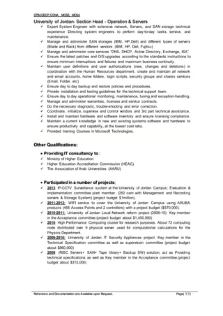 CITM,CDCP,CCNA, MCSE, MCSA
Reference and Documentation are Available upon Request. Page( 3/5)
University of Jordan- Section Head - Operation & Servers
 Expert System Engineer with extensive network, Servers, and SAN storage technical
experience Directing system engineers to perform day-to-day tasks, service, and
maintenance.
 Manage and administer SAN storages (IBM, HP,Dell) and different types of servers
(Blade and Rack) from different vendors (IBM, HP, Dell, Fujitsu)
 Manage and administer core services “DNS, DHCP, Active Directory, Exchange, ISA”
 Ensure the latest patches and O/S upgrades according to the standards instructions to
ensure minimum interruptions and failures and maximum business continuity.
 Maintain user definitions and user authorizations (new, changes and deletions) in
coordination with the Human Resources department, create and maintain all network
and email accounts, home folders, login scripts, security groups and shares services
(Email, Folder, etc)
 Ensure day to day backup and restore policies and procedures.
 Provide installation and testing guidelines for the technical support team.
 Ensure day to day operational monitoring, maintenance, tuning and exception-handling.
 Manage and administer warranties, licenses and service contracts.
 Do the necessary diagnostic, trouble-shooting and error correction.
 Coordinate, initialize, supervise and control vendors and 3rd part technical assistance.
 Install and maintain hardware and software inventory and ensure licensing compliance.
 Maintain a current knowledge in new and existing systems software and hardware to
ensure productivity and capability, at the lowest cost ratio.
 Provided training Courses in Microsoft Technologies.
Other Qualifications:
 Providing IT consultancy to :
 Ministry of Higher Education
 Higher Education Accreditation Commission (HEAC).
 The Association of Arab Universities (AARU)
 Participated in a number of projects;
 2013: IP-CCTV Surveillance system at the University of Jordan Campus; Evaluation &
implementation committee pivot member. (250 cam with Management and Recording
servers & Storage System) (project budget $1million).
 2011-2012: WIFI service to cover the University of Jordan Campus using ARUBA
products (456 Access Points and 2 controllers) with a project budget ($570,000).
 2010-2011: University of Jordan Local Network reform project (2008-10): Key member
in the Acceptance committee.(project budget about $1,450,000)
 2010: High Performance Computing cluster for research purposes. About 72 computing
node distributed over 9 physical server used for computational calculations for the
Physics Department.
 2009-2010: University of Jordan IT Security Appliances project. Key member in the
Technical Specification committee as well as supervision committee (project budget
about $860,000)
 2009: (RISC Servers+ SAN+ Tape library+ Backup SW) solution; act as Providing
technical specifications as well as Key member in the Acceptance committee.(project
budget about $315,000)
 