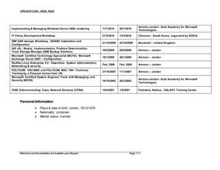 CITM,CDCP,CCNA, MCSE, MCSA
Reference and Documentation are Available upon Request. Page( 5/5)
Personal Information
 Place & date of birth: Jordan, 18/12/1976
 Nationality: Jordanian
 Marital status: married
Implementing & Managing Windows Server 2008 clustering 11/7/2010 20/7/2010
Amman-Jordan: Arab Academy for Microsoft
Technologies
IT Policy Development Workshop 21/2/2010 13/3/2010 Cheonan - South Korea, organized by KOICA
IBM SAN storage Workshop: DS4000 Installation and
Configuration
21/10/2009 23/10/2009 Bracknell – United Kingdom
AIX v5L: Basics, Implementation, Problem Determination.
Tivoli Storage Manager (IBM Backup Solution)
10/5/2009 28/5/2009 Amman – Jordan
Microsoft Certified Technology Specialist (MCTS): Microsoft
Exchange Server 2007 - Configuration
18/1/2009 26/1/2009 Amman – Jordan
RedHat Linux Enterprise 5.0 : Essentials, System Administration,
Networking & security
Feb. 2008 Feb. 2008 Amman – Jordan
POLYCOM VSX 8000 and POLYCOM MGC 100+ Technical
Training by a Polycom trainer from UK.
27/10/2007 1/11/2007 Amman – Jordan
Microsoft Certified System Engineer Track with Messaging and
Security (MCSE) 19/10/2002 20/3/2003
Amman-Jordan: Arab Academy for Microsoft
Technologies
ICND (Interconnecting Cisco Network Devices) (CCNA) 15/4/2001 1/6/2001 Palestine, Nablus , GALAXY Training Center
 