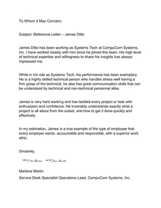 To Whom It May Concern;
Subject: Reference Letter – James Ditto
James Ditto has been working as Systems Tech at CompuCom Systems,
Inc. I have worked closely with him since he joined this team. His high level
of technical expertise and willingness to share his insights has always
impressed me.
While in his role as Systems Tech, his performance has been exemplary.
He is a highly skilled technical person who handles stress well having a
firm grasp of the technical, he also has great communication skills that can
be understood by technical and non-technical personnel alike.
James is very hard working and has tackled every project or task with
enthusiasm and confidence. He invariably understands exactly what a
project is all about from the outset, and how to get it done quickly and
effectively.
In my estimation, James is a true example of the type of employee that
every employer wants: accountable and responsible, with a superior work
ethic.
Sincerely,
Marlene Martin
Service Desk Specialist Operations Lead, CompuCom Systems, Inc.
 