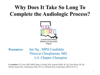 Why Does It Take So Long To
Complete the Audiologic Process?
Presenters: Ian Ng , MPH Candidate
Thiravat Choojitarom, MD
LA Chapter Champion
Co-authors: Tri Tran, MD, MPH; Mary Jo Smith, BS; Jeanette Webb, M. Ed; Terri Ibieta, M. Ed;
Wendy Jumonville, Audiologist, MS, CCC/A; Melinda Peat, Audiologist, MCD, CCC/A.
1
 