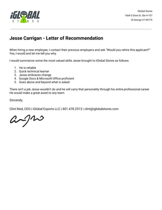 iGlobal Stores
1664 S Dixie Dr, Ste H-107
St George UT 84770
Jesse Carrigan - Letter of Recommendation
When hiring a new employee, I contact their previous employers and ask “Would you rehire this applicant?”
Yes, I would and let me tell you why.
I would summarize some the most valued skills Jesse brought to iGlobal Stores as follows.
1. He is reliable
2. Quick technical learner
3. Jesse embraces change
4. Google Docs & Microsoft Office proficient
5. Goes above and beyond what is asked
There isn’t a job Jesse wouldn't do and he will carry that personality through his entire professional career.
He would make a great asset to any team.
Sincerely,
Clint Reid, CEO | iGlobal Exports LLC | 801.478.2513 | clint@iglobalstores.com
 
 