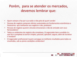 Porém, para se atender os mercados,
devemos lembrar que:
• Quem compra o faz por sua razão e não pela de quem vende!
• Pessoas de negócio compram ofertas sustentadas em fundamentos econômicos e
financeiros que melhorem seu negócio e não, produtos!
• Pessoas de negócio querem vínculos emocionais e não de amizade com seus
fornecedores!
• Todos os ambientes de negócio são complexos. O negociador bem sucedido é o
que faz o complexo se tornar simples, possível, aplicável, seguro, além de lucrativo
e rentável!
• O negociador profissional é quem consegue os melhores resultados para todos os
envolvidos, sob as piores condições ambientais!
 