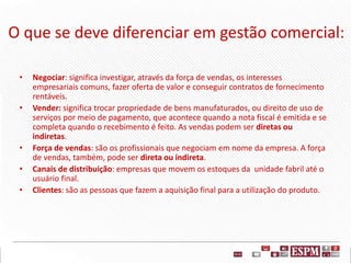 O que se deve diferenciar em gestão comercial:
• Negociar: significa investigar, através da força de vendas, os interesses
empresariais comuns, fazer oferta de valor e conseguir contratos de fornecimento
rentáveis.
• Vender: significa trocar propriedade de bens manufaturados, ou direito de uso de
serviços por meio de pagamento, que acontece quando a nota fiscal é emitida e se
completa quando o recebimento é feito. As vendas podem ser diretas ou
indiretas.
• Força de vendas: são os profissionais que negociam em nome da empresa. A força
de vendas, também, pode ser direta ou indireta.
• Canais de distribuição: empresas que movem os estoques da unidade fabril até o
usuário final.
• Clientes: são as pessoas que fazem a aquisição final para a utilização do produto.
 