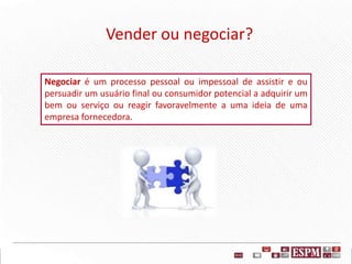 Vender ou negociar?
Negociar é um processo pessoal ou impessoal de assistir e ou
persuadir um usuário final ou consumidor potencial a adquirir um
bem ou serviço ou reagir favoravelmente a uma ideia de uma
empresa fornecedora.
 