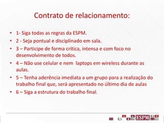 Contrato de relacionamento:
• 1- Siga todas as regras da ESPM.
• 2 - Seja pontual e disciplinado em sala.
• 3 – Participe de forma crítica, intensa e com foco no
desenvolvimento de todos.
• 4 – Não use celular e nem laptops em wireless durante as
aulas.
• 5 – Tenha aderência imediata a um grupo para a realização do
trabalho final que, será apresentado no último dia de aulas
• 6 – Siga a estrutura do trabalho final.
 