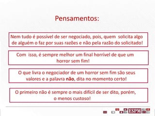 Pensamentos:
Com isso, é sempre melhor um final horrível de que um
horror sem fim!
O que livra o negociador de um horror sem fim são seus
valores e a palavra não, dita no momento certo!
Nem tudo é possível de ser negociado, pois, quem solicita algo
de alguém o faz por suas razões e não pela razão do solicitado!
O primeiro não é sempre o mais difícil de ser dito, porém,
o menos custoso!
 