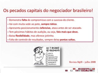• Demonstra falta de compromisso com o sucesso do cliente.
• Vai com muita sede ao pote, sempre tático.
• Apresenta posicionamento defensivo, ataca antes de ser atacado.
• Tem péssimos hábitos de audição, ou seja, fala mais que deve.
• Baixa flexibilidade, mas oferece jeitinho.
• Falta de controle de resultados, sempre deixa pontas soltas.
Os pecados capitais do negociador brasileiro!
Revista B@B – julho 2008
 
