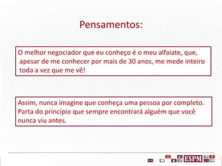 Pensamentos:
O melhor negociador que eu conheço é o meu alfaiate, que,
apesar de me conhecer por mais de 30 anos, me mede inteiro
toda a vez que me vê!
Assim, nunca imagine que conheça uma pessoa por completo.
Parta do princípio que sempre encontrará alguém que você
nunca viu antes.
 