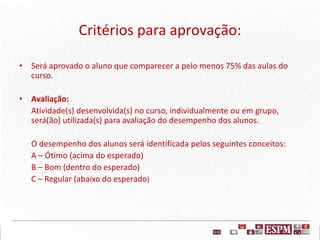 Critérios para aprovação:
• Será aprovado o aluno que comparecer a pelo menos 75% das aulas do
curso.
• Avaliação:
Atividade(s) desenvolvida(s) no curso, individualmente ou em grupo,
será(ão) utilizada(s) para avaliação do desempenho dos alunos.
O desempenho dos alunos será identificada pelos seguintes conceitos:
A – Ótimo (acima do esperado)
B – Bom (dentro do esperado)
C – Regular (abaixo do esperado)
 