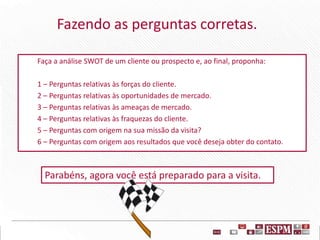 Fazendo as perguntas corretas.
Faça a análise SWOT de um cliente ou prospecto e, ao final, proponha:
1 – Perguntas relativas às forças do cliente.
2 – Perguntas relativas às oportunidades de mercado.
3 – Perguntas relativas às ameaças de mercado.
4 – Perguntas relativas às fraquezas do cliente.
5 – Perguntas com origem na sua missão da visita?
6 – Perguntas com origem aos resultados que você deseja obter do contato.
Parabéns, agora você está preparado para a visita.
 