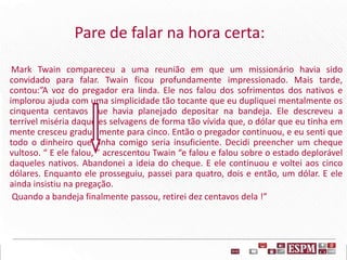 Pare de falar na hora certa:
Mark Twain compareceu a uma reunião em que um missionário havia sido
convidado para falar. Twain ficou profundamente impressionado. Mais tarde,
contou:”A voz do pregador era linda. Ele nos falou dos sofrimentos dos nativos e
implorou ajuda com uma simplicidade tão tocante que eu dupliquei mentalmente os
cinquenta centavos que havia planejado depositar na bandeja. Ele descreveu a
terrível miséria daqueles selvagens de forma tão vívida que, o dólar que eu tinha em
mente cresceu gradualmente para cinco. Então o pregador continuou, e eu senti que
todo o dinheiro que tinha comigo seria insuficiente. Decidi preencher um cheque
vultoso. “ E ele falou, ” acrescentou Twain “e falou e falou sobre o estado deplorável
daqueles nativos. Abandonei a ideia do cheque. E ele continuou e voltei aos cinco
dólares. Enquanto ele prosseguiu, passei para quatro, dois e então, um dólar. E ele
ainda insistiu na pregação.
Quando a bandeja finalmente passou, retirei dez centavos dela !”
 