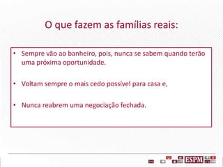 O que fazem as famílias reais:
• Sempre vão ao banheiro, pois, nunca se sabem quando terão
uma próxima oportunidade.
• Voltam sempre o mais cedo possível para casa e,
• Nunca reabrem uma negociação fechada.
 