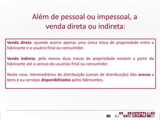 Venda direta: quando ocorre apenas uma única troca de propriedade entre o
fabricante e o usuário final ou consumidor.
Venda indireta: pelo menos duas trocas de propriedade existem a partir do
fabricante até o acesso do usuários final ou consumidor.
Neste caso, intermediários de distribuição (canais de distribuição) dão acesso a
bens e ou serviços disponibilizados pelos fabricantes.
Além de pessoal ou impessoal, a
venda direta ou indireta:
 