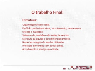 O trabalho Final:
Estrutura:
Organização atual e ideal.
Perfil do profissional atual, recrutamento, treinamento,
seleção e avaliação.
Sistemas de previsão e de metas de vendas.
Estrutura da equipe e seu dimensionamento.
Novas tecnologias de vendas utilizadas.
Interação de vendas com outras áreas.
Atendimento e serviços ao cliente.
 