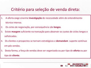 Critério para seleção de venda direta:
1. A oferta exige enorme investigação de necessidade além de entendimento
técnico intenso.
2. Os ciclos de negociação, por consequência são longos.
3. Existe margem suficiente na transação para absorver os custos de ciclos longos e
sofisticados.
4. Os clientes e prospectos se tornam estratégicos e demandam suporte contínuo
em pós vendas.
5. Desta forma, a força de vendas deve ser organizada ou por tipo de oferta ou por
tipo de cliente.
 