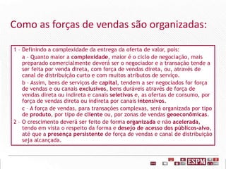 Como as forças de vendas são organizadas:
1 – Definindo a complexidade da entrega da oferta de valor, pois:
a – Quanto maior a complexidade, maior é o ciclo de negociação, mais
preparado comercialmente deverá ser o negociador e a transação tende a
ser feita por venda direta, com força de vendas direta, ou, através de
canal de distribuição curto e com muitos atributos de serviço.
b – Assim, bens de serviços de capital, tendem a ser negociados for força
de vendas e ou canais exclusivos, bens duráveis através de força de
vendas direta ou indireta e canais seletivos e, as ofertas de consumo, por
força de vendas direta ou indireta por canais intensivos.
c – A força de vendas, para transações complexas, será organizada por tipo
de produto, por tipo de cliente ou, por zonas de vendas geoeconômicas.
2 – O crescimento deverá ser feito de forma organizada e não acelerada,
tendo em vista o respeito da forma e desejo de acesso dos públicos-alvo,
até que a presença persistente de força de vendas e canal de distribuição
seja alcançada.
 