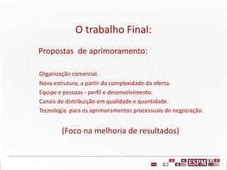 O trabalho Final:
Propostas de aprimoramento:
Organização comercial.
Nova estrutura, a partir da complexidade da oferta.
Equipe e pessoas - perfil e desenvolvimento.
Canais de distribuição em qualidade e quantidade.
Tecnologia para os aprimoramentos processuais de negociação.
(Foco na melhoria de resultados)
 
