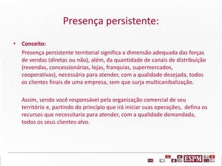 Presença persistente:
• Conceito:
Presença persistente territorial significa a dimensão adequada das forças
de vendas (diretas ou não), além, da quantidade de canais de distribuição
(revendas, concessionárias, lojas, franquias, supermercados,
cooperativas), necessária para atender, com a qualidade desejada, todos
os clientes finais de uma empresa, sem que surja multicanibalização.
Assim, sendo você responsável pela organização comercial de seu
território e, partindo do princípio que irá iniciar suas operações, defina os
recursos que necessitaria para atender, com a qualidade demandada,
todos os seus clientes-alvo.
 