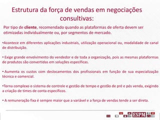 Estrutura da força de vendas em negociações
consultivas:
Por tipo de cliente, recomendado quando as plataformas de oferta devem ser
otimizadas individualmente ou, por segmentos de mercado.
•Acontece em diferentes aplicações industriais, utilização operacional ou, modalidade de canal
de distribuição.
• Exige grande envolvimento do vendedor e de toda a organização, pois as mesmas plataformas
de produtos são convertidas em soluções específicas.
• Aumenta os custos com deslocamentos dos profissionais em função de sua especialização
técnica e comercial.
•Torna complexo o sistema de controle e gestão de tempo e gestão de pré e pós venda, exigindo
a criação de times de conta específicos.
• A remuneração fixa é sempre maior que a variável e a força de vendas tende a ser direta.
 