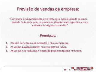 Previsão de vendas da empresa:
“É o volume de movimentação de inventários e lucro esperado para um
período finito de tempo, baseado num planejamento especifico e num
ambiente de negócios assumido.”
Premissas:
1. Clientes pertencem aos mercados e não às empresas.
2. As vendas passadas podem não se repetir no futuro.
3. As vendas não realizadas no passado podem se realizar no futuro.
 