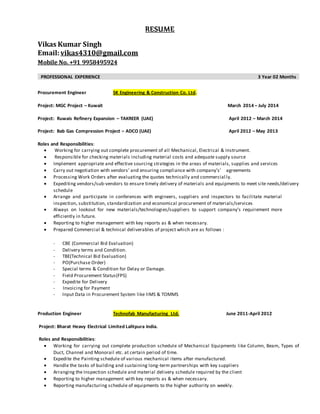 RESUME
Vikas Kumar Singh
Email:vikas4310@gmail.com
Mobile No. +91 9958495924
PROFESSIONAL EXPERIENCE 3 Year 02 Months
Procurement Engineer SK Engineering & Construction Co. Ltd.
Project: MGC Project – Kuwait March 2014 – July 2014
Project: Ruwais Refinery Expansion – TAKREER (UAE) April 2012 – March 2014
Project: Bab Gas Compression Project – ADCO (UAE) April 2012 – May 2013
Roles and Responsibilities:
 Working for carrying out complete procurement of all Mechanical, Electrical & Instrument.
 Responsible for checking materials including material costs and adequate supply source
 Implement appropriate and effective sourcing strategies in the areas of materials, supplies and services
 Carry out negotiation with vendors’ and ensuring compliance with company’s' agreements
 Processing Work Orders after evaluating the quotes technically and commercial ly.
 Expediting vendors/sub-vendors to ensure timely delivery of materials and equipments to meet site needs/delivery
schedule
 Arrange and participate in conferences with engineers, suppliers and inspectors to facilitate material
inspection, substitution, standardization and economical procurement of materials/services
 Always on lookout for new materials/technologies/suppliers to support company’s requirement more
efficiently in future.
 Reporting to higher management with key reports as & when necessary.
 Prepared Commercial & technical deliverables of project which are as follows :
- CBE (Commercial Bid Evaluation)
- Delivery terms and Condition.
- TBE(Technical Bid Evaluation)
- PO(Purchase Order)
- Special terms & Condition for Delay or Damage.
- Field Procurement Status(FPS)
- Expedite for Delivery
- Invoicing for Payment
- Input Data in Procurement System like IIMS & TOMMS
Production Engineer Technofab Manufacturing Ltd. June 2011-April 2012
Project: Bharat Heavy Electrical Limited Lalitpura India.
Roles and Responsibilities:
 Working for carrying out complete production schedule of Mechanical Equipments like Column, Beam, Types of
Duct, Channel and Monorail etc. at certain period of time.
 Expedite the Painting schedule of various mechanical items after manufactured.
 Handle the tasks of building and sustaining long-term partnerships with key suppliers
 Arranging the Inspection schedule and material delivery schedule required by the client
 Reporting to higher management with key reports as & when necessary.
 Reporting manufacturing schedule of equipments to the higher authority on weekly.
 