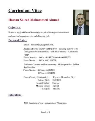 Page 1 of 3
itaeCurriculum V
Hassan Sa'eed Mohammed Ahmed
Objective:
Desire to apply skills and knowledge acquired throughout educational
and practical experiences, in a challenging job.
Personal Data :
Email: hassan.tekya@gmail.com.
Address of home country : (554) street - building number (18) –
from gamal abd el naser road – sidi bishr bahary – Alexandria,
Egypt.
Phone Number: 002 - 01143028866 - 01005536721
Home Number: 002 - 03-3583208
Address of current residence country : Al Solaymaiah – Jeddah,
Saudi Arabia.
Phone Number : 00966 - 565383161
00966 - 558581450
Home Country (Nationality) : Egypt – Alexandria City
Date of Birth: 18/1/1986
Marital Status: Married
Military Status: Served
Religion: Muslim
Education:
2008 licentiate of law – university of Alexandria
 