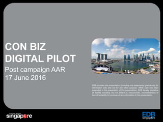 1
CON BIZ
DIGITAL PILOT
Post campaign AAR
17 June 2016
EDB provides this presentation (including oral statements) gratuitously for
information only and not for any other purpose. While care has been
expended in the preparation of this presentation, EDB hereby disclaims
all liability including, but not limited to, inaccuracies, incompleteness or
lack of suitability for purpose of any information in the presentation.
 