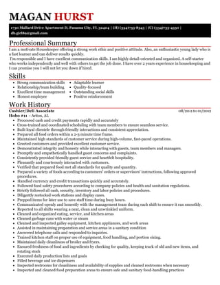 Professional Summary
Skills
Work History
MAGAN HURST
1730 Mallard Drive Apartment D, Panama City, FL 32404 | (H) (334)733-8343 | (C) (334)733-4530 |
db.girl89@gmail.com
I am a motivate Housekeeper offering a strong work ethic and positive attitude. Also, an enthusiastic young lady who is
a fast learner and can deliver results quickly.
I'm responsible and I have excellent communication skills. I am highly detail-oriented and organized. A self-starter
who works independently and well with others to get the job done. I have over 2 years experience in housekeeping and
I can promise you I will not let you down if hired.
Strong communication skills
Relationship/team building
Excellent time management
Honest employee
Adaptable learner
Quality-focused
Outstanding social skills
Positive reinforcement
08/2011 to 01/2012Cashier/Deli Associate
Hobo #11 –Ariton, AL
Processed cash and credit payments rapidly and accurately
Cross-trained and coordinated scheduling with team members to ensure seamless service.
Built loyal clientele through friendly interactions and consistent appreciation.
Prepared all food orders within a 2-3 minute time frame.
Maintained high standards of customer service during high-volume, fast-paced operations.
Greeted customers and provided excellent customer service.
Demonstrated integrity and honesty while interacting with guests, team members and managers.
Promptly and empathetically handled guest concerns and complaints.
Consistently provided friendly guest service and heartfelt hospitality.
Pleasantly and courteously interacted with customers.
Verified that prepared food met all standards for quality and quantity.
Prepared a variety of foods according to customers' orders or supervisors' instructions, following approved
procedures.
Handled currency and credit transactions quickly and accurately.
Followed food safety procedures according to company policies and health and sanitation regulations.
Strictly followed all cash, security, inventory and labor policies and procedures.
Diligently restocked work stations and display cases.
Prepped items for later use to save staff time during busy hours.
Communicated openly and honestly with the management team during each shift to ensure it ran smoothly.
Reported to all shifts wearing a neat, clean and unwrinkled uniform.
Cleaned and organized eating, service, and kitchen areas
Cleaned garbage cans with water or steam
Cleaned and inspected galley equipment, kitchen appliances, and work areas
Assisted in maintaining preparation and service areas in a sanitary condition
Answered telephone calls and responded to inquiries.
Trained kitchen staff on proper use of equipment, food handling, and portion sizing.
Maintained daily cleanliness of broiler and fryers.
Ensured freshness of food and ingredients by checking for quality, keeping track of old and new items, and
rotating stock
Executed daily production lists and goals
Filled beverage and ice dispensers
Inspected restrooms for cleanliness and availability of supplies and cleaned restrooms when necessary
Inspected and cleaned food preparation areas to ensure safe and sanitary food-handling practices
 