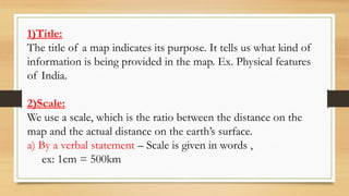 1)Title:
The title of a map indicates its purpose. It tells us what kind of
information is being provided in the map. Ex. Physical features
of India.
2)Scale:
We use a scale, which is the ratio between the distance on the
map and the actual distance on the earth’s surface.
a) By a verbal statement – Scale is given in words ,
ex: 1cm = 500km
 