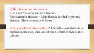 b) By a fraction or ratio scale –
Also known as representative fraction.
Representative fraction = Map distance divided by ground
distance. (Here numerator is always 1)
c) By a graphic or linear scale – A line with equal divisions is
marked on the map. One unit of scale is further divided into
subunits.
 