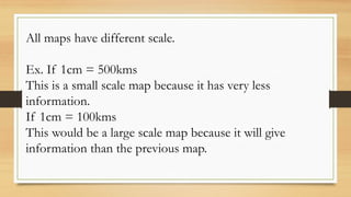 All maps have different scale.
Ex. If 1cm = 500kms
This is a small scale map because it has very less
information.
If 1cm = 100kms
This would be a large scale map because it will give
information than the previous map.
 