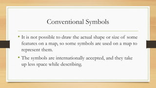 Conventional Symbols
• It is not possible to draw the actual shape or size of some
features on a map, so some symbols are used on a map to
represent them.
• The symbols are internationally accepted, and they take
up less space while describing.
 
