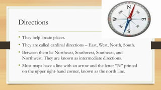 Directions
• They help locate places.
• They are called cardinal directions – East, West, North, South.
• Between them lie Northeast, Southwest, Southeast, and
Northwest. They are known as intermediate directions.
• Most maps have a line with an arrow and the letter “N” printed
on the upper right-hand corner, known as the north line.
 